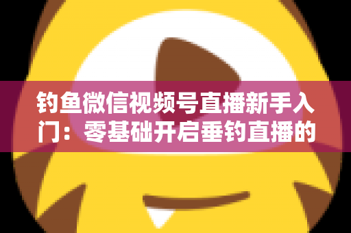 钓鱼微信视频号直播新手入门：零基础开启垂钓直播的完整指南