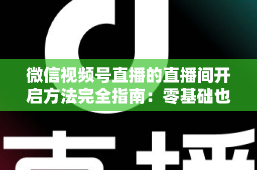 微信视频号直播的直播间开启方法完全指南：零基础也能快速开播的实战教程