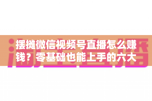摆摊微信视频号直播怎么赚钱？零基础也能上手的六大变现路径与实战攻略