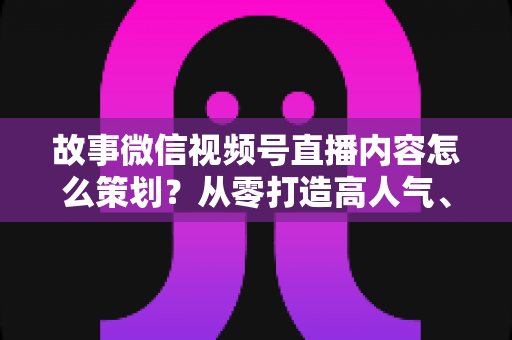 故事微信视频号直播内容怎么策划？从零打造高人气、高转化直播的实战指南