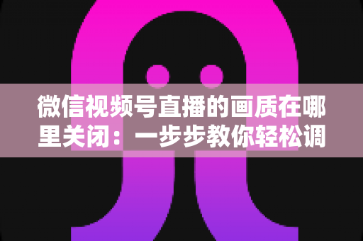 微信视频号直播的画质在哪里关闭：一步步教你轻松调整清晰度设置