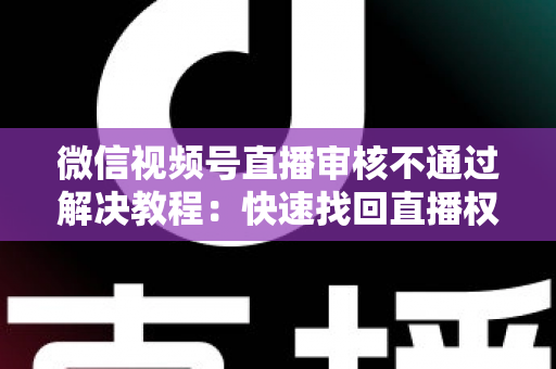 微信视频号直播审核不通过解决教程：快速找回直播权限的保姆级完整指南