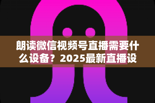 朗读微信视频号直播需要什么设备？2025最新直播设备全攻略与高性价比选购指南