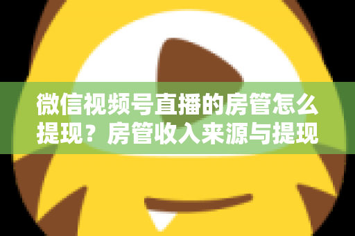 微信视频号直播的房管怎么提现？房管收入来源与提现流程全面解析