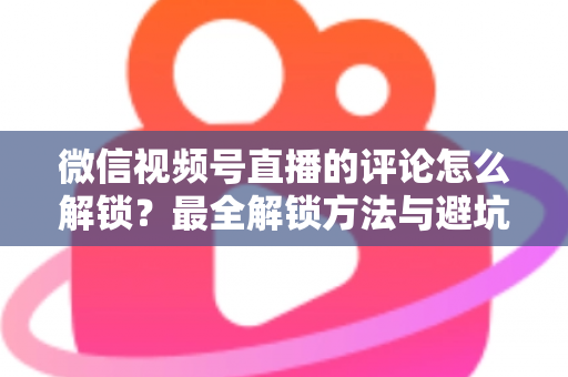 微信视频号直播的评论怎么解锁？最全解锁方法与避坑指南