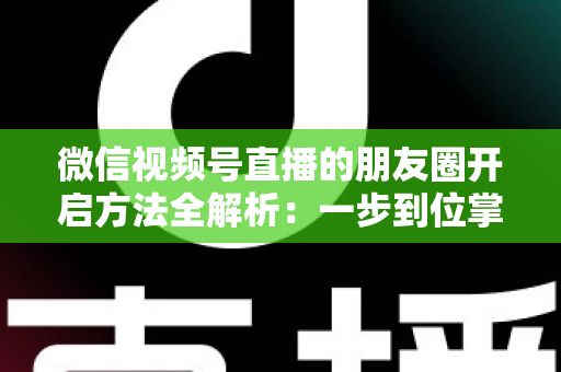 微信视频号直播的朋友圈开启方法全解析：一步到位掌握直播分享与曝光技巧
