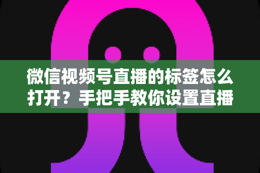 微信视频号直播的标签怎么打开？手把手教你设置直播标签，提升直播间曝光与流量的完整指南