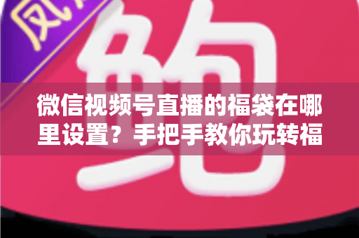 微信视频号直播的福袋在哪里设置?手把手教你玩转福袋涨粉玩法 微信视频号直播的福袋在哪里设置?手把手教你玩转福袋涨粉玩法