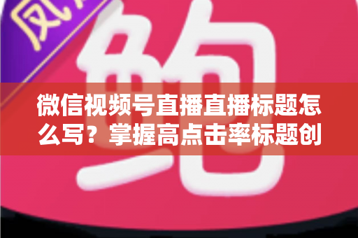 微信视频号直播直播标题怎么写？掌握高点击率标题创作技巧的实用指南