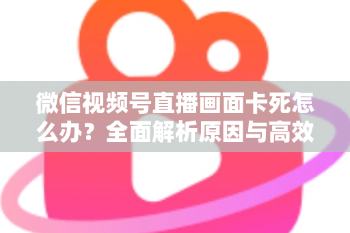 微信视频号直播画面卡死怎么办?全面解析原因与高效解决方案 微信视频号直播画面卡死怎么办?全面解析原因与高效解决方案