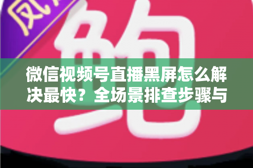 微信视频号直播黑屏怎么解决最快？全场景排查步骤与避坑指南一文讲透