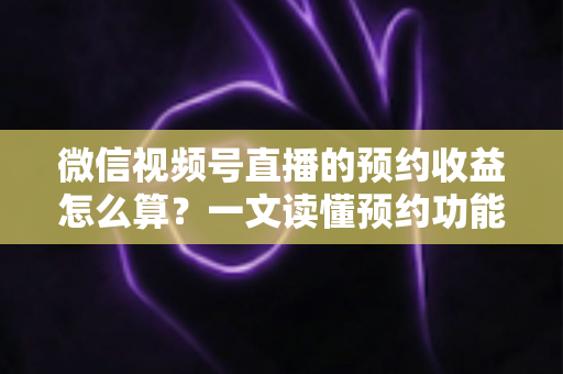 微信视频号直播的预约收益怎么算？一文读懂预约功能背后的收益规则与提升技巧