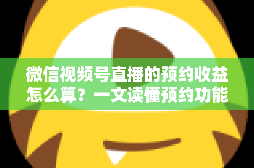 微信视频号直播的预约收益怎么算？一文读懂预约功能背后的收益规则与提升技巧