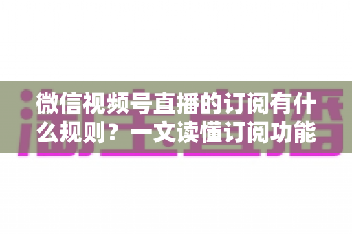 微信视频号直播的订阅有什么规则？一文读懂订阅功能开通条件、收益分成与运营技巧