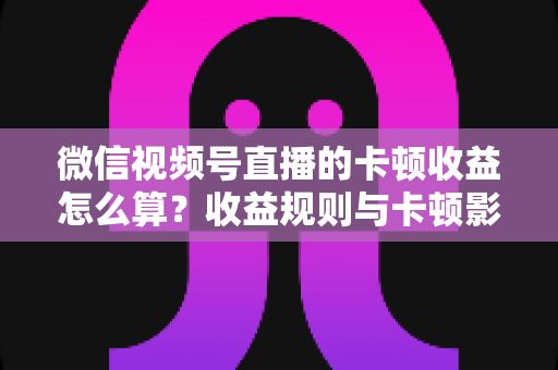 微信视频号直播的卡顿收益怎么算？收益规则与卡顿影响一文讲透