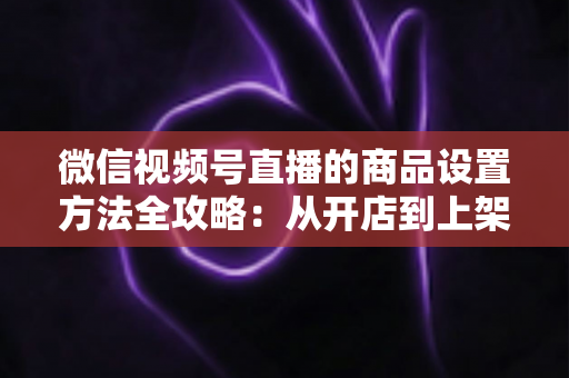 微信视频号直播的商品设置方法全攻略:从开店到上架,一篇讲透带货全流程 微信视频号直播的商品设置方法全攻略:从开店到上架,一篇讲透带货全流程