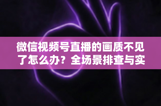 微信视频号直播的画质不见了怎么办？全场景排查与实用解决指南