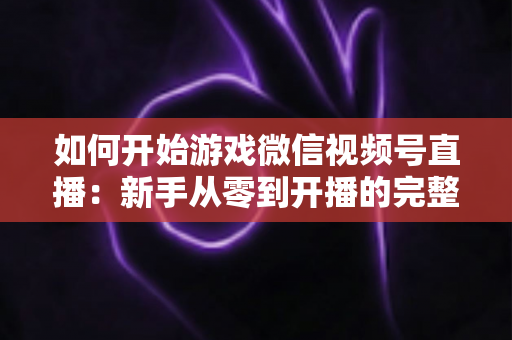 如何开始游戏微信视频号直播:新手从零到开播的完整实操指南 如何开始游戏微信视频号直播:新手从零到开播的完整实操指南
