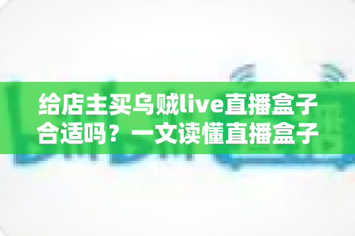 给店主买乌贼live直播盒子合适吗？一文读懂直播盒子的价值、风险与避坑指南