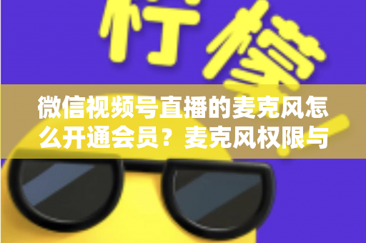 微信视频号直播的麦克风怎么开通会员？麦克风权限与会员功能开通全流程指南