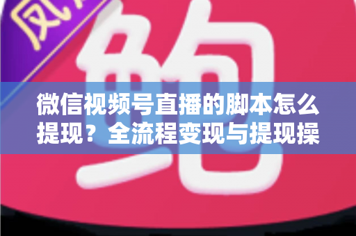 微信视频号直播的脚本怎么提现？全流程变现与提现操作一站式指南