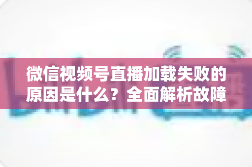 微信视频号直播加载失败的原因是什么?全面解析故障成因与高效解决办法 微信视频号直播加载失败的原因是什么?全面解析故障成因与高效解决办法