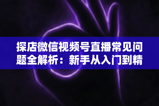 探店微信视频号直播常见问题全解析：新手从入门到精通的实用避坑指南