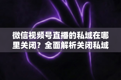 微信视频号直播的私域在哪里关闭？全面解析关闭私域入口的详细步骤与注意事项