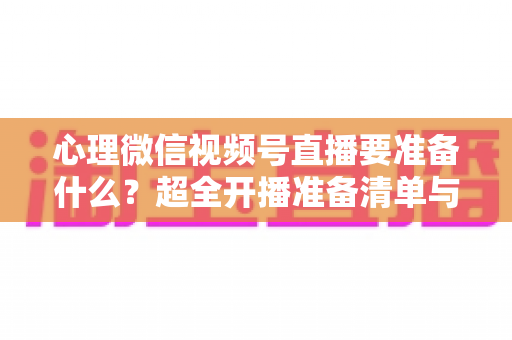 心理微信视频号直播要准备什么？超全开播准备清单与实战指南助你顺利起航