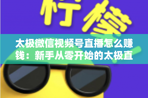 太极微信视频号直播怎么赚钱：新手从零开始的太极直播变现全攻略