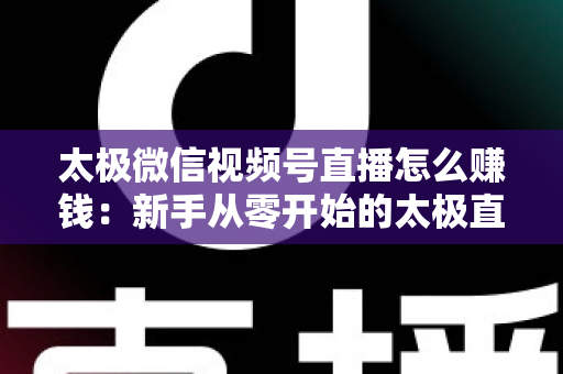 太极微信视频号直播怎么赚钱：新手从零开始的太极直播变现全攻略