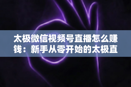 太极微信视频号直播怎么赚钱：新手从零开始的太极直播变现全攻略