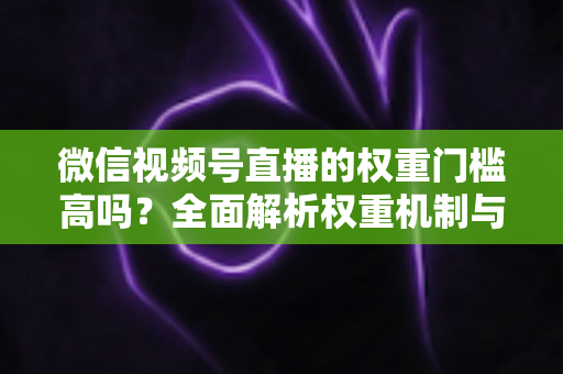 微信视频号直播的权重门槛高吗?全面解析权重机制与提升流量的实战方法 微信视频号直播的权重门槛高吗?全面解析权重机制与提升流量的实战方法
