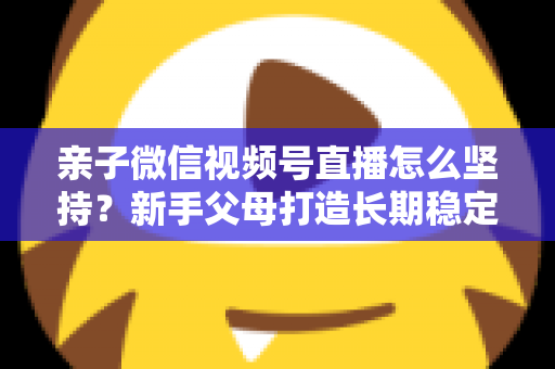 亲子微信视频号直播怎么坚持？新手父母打造长期稳定直播的完整实操指南
