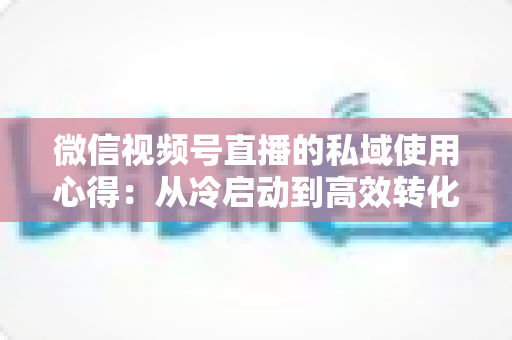 微信视频号直播的私域使用心得：从冷启动到高效转化的实战全攻略