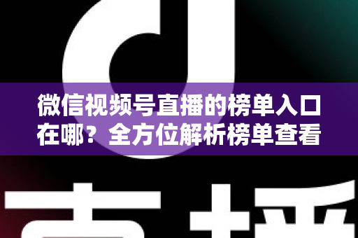 微信视频号直播的榜单入口在哪？全方位解析榜单查看路径与实用技巧