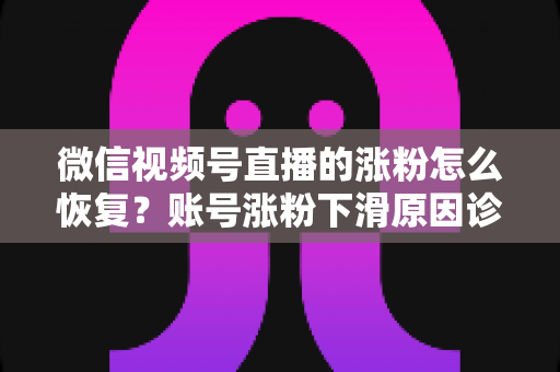 微信视频号直播的涨粉怎么恢复？账号涨粉下滑原因诊断与快速回暖全攻略