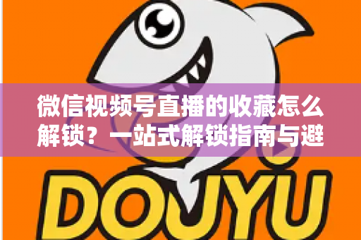 微信视频号直播的收藏怎么解锁？一站式解锁指南与避坑技巧全解析