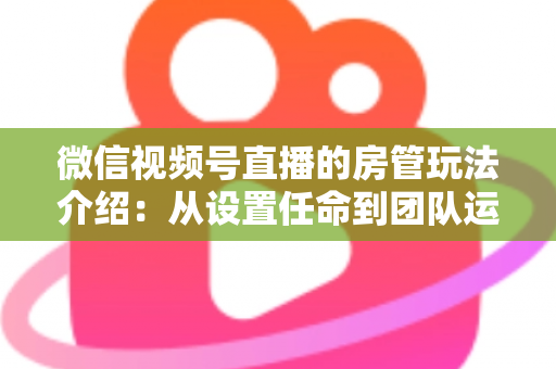 微信视频号直播的房管玩法介绍：从设置任命到团队运营的实战全攻略