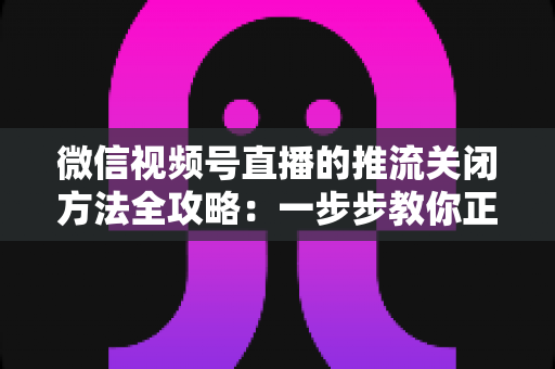 微信视频号直播的推流关闭方法全攻略：一步步教你正确结束直播，彻底告别“关播失败”的困扰