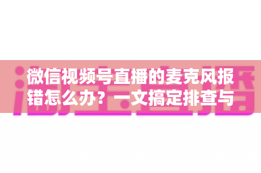 微信视频号直播的麦克风报错怎么办？一文搞定排查与修复全攻略