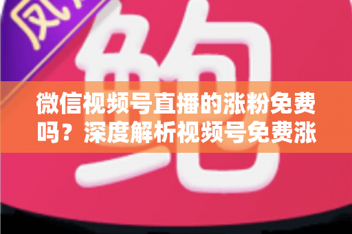 微信视频号直播的涨粉免费吗？深度解析视频号免费涨粉方法与付费推广全攻略