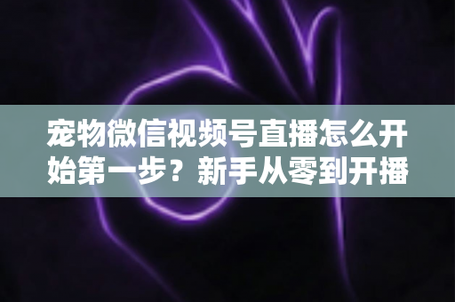 宠物微信视频号直播怎么开始第一步？新手从零到开播的完整实操指南