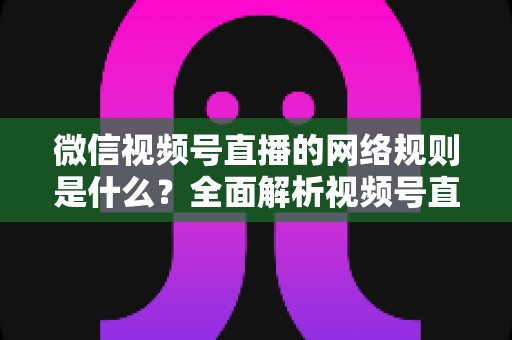 微信视频号直播的网络规则是什么？全面解析视频号直播平台规范与合规运营指南