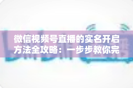 微信视频号直播的实名开启方法全攻略：一步步教你完成认证，快速开启直播之旅