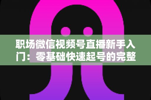 职场微信视频号直播新手入门：零基础快速起号的完整实战指南