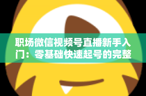 职场微信视频号直播新手入门：零基础快速起号的完整实战指南