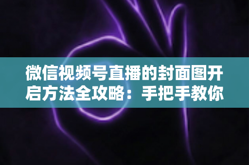 微信视频号直播的封面图开启方法全攻略：手把手教你设置高点击率直播封面，让直播间流量翻倍