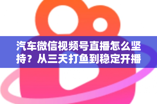 汽车微信视频号直播怎么坚持？从三天打鱼到稳定开播的实战指南