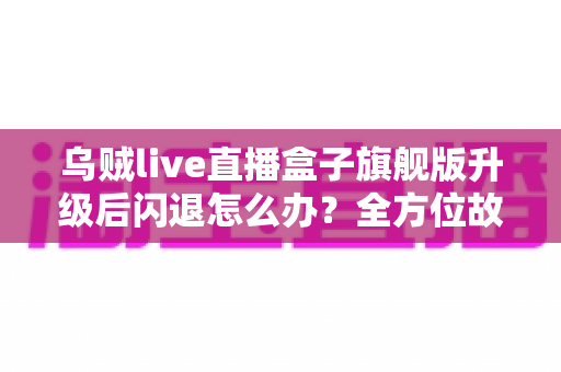 乌贼live直播盒子旗舰版升级后闪退怎么办？全方位故障排查与修复实用指南